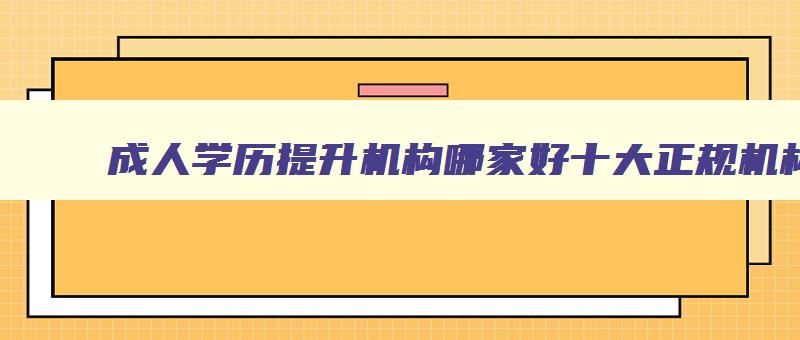 成人学历提升机构哪家好十大正规机构排名 正规的成人学历提升机构 成人学历提升机构哪家好十大正规机构排名 正规的成人学历提升机构
