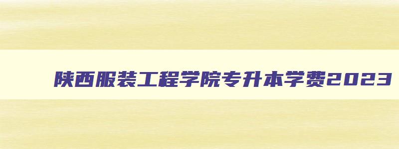 陕西服装工程学院专升本学费2024 陕西服装工程学院专升本学费2024年