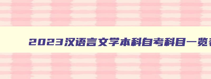 2023汉语言文学本科自考科目一览表 汉语言文学本科自考考试安排