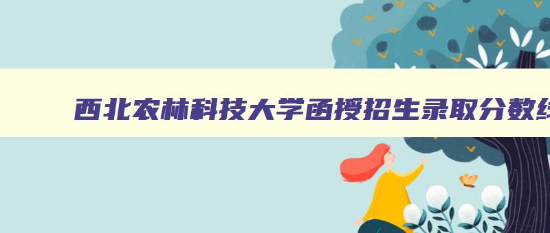 西北农林科技大学函授招生录取分数线 西北农林科技大学函授本科