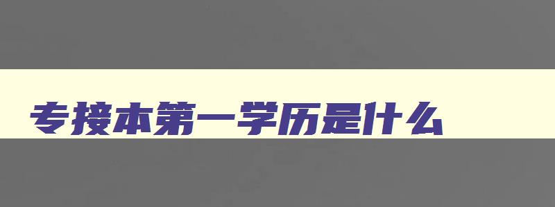 专接本第一学历是什么 学校专接本第一学历是什么