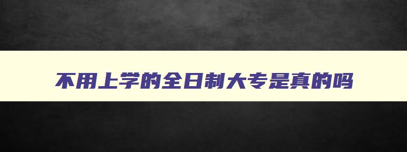不用上学的全日制大专是真的吗 不用去学校读的全日制大专可信吗 不用上学的全日制大专是真的吗 不用去学校读的全日制大专可信吗