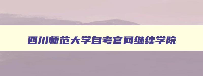 四川师范大学自考官网继续学院 四川师范成人自考 四川师范大学自考官网继续学院 四川师范成人自考