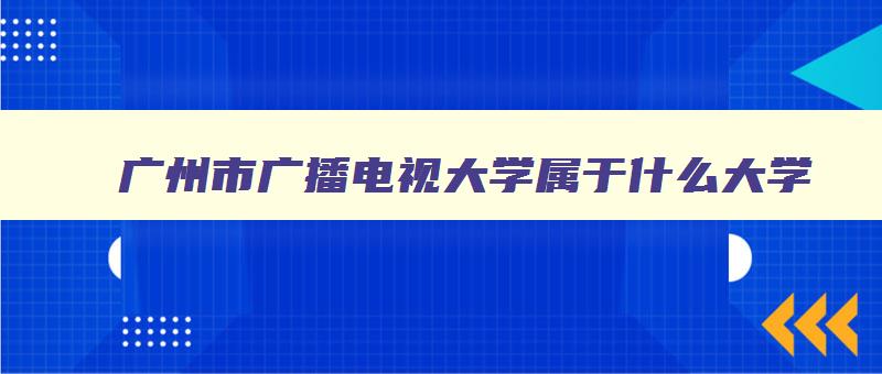 广州市广播电视大学属于什么大学 广州广播电视大学是什么学校 广州市广播电视大学属于什么大学 广州广播电视大学是什么学校