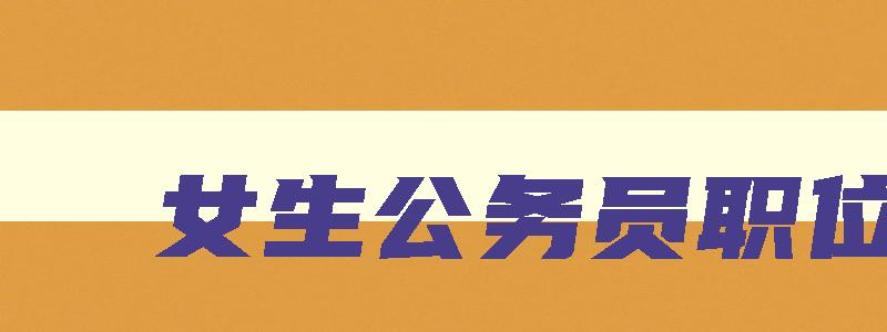 女生公务员职位表 女性公务员职位 女生公务员职位表 女性公务员职位