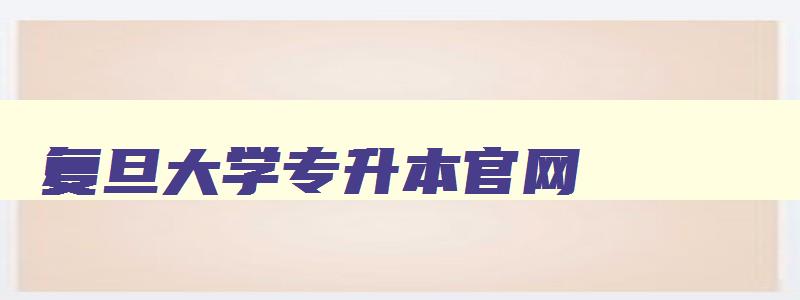复旦大学专升本官网 复旦大学专升本有哪些专业 复旦大学专升本官网 复旦大学专升本有哪些专业