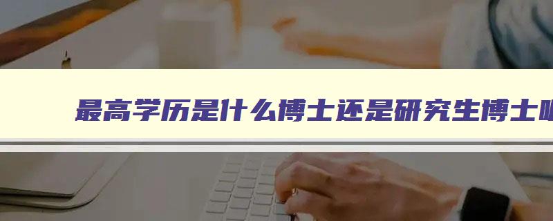 最高学历是什么博士还是研究生博士呢 最高学历是什么博士吗 最高学历是什么博士还是研究生博士呢 最高学历是什么博士吗