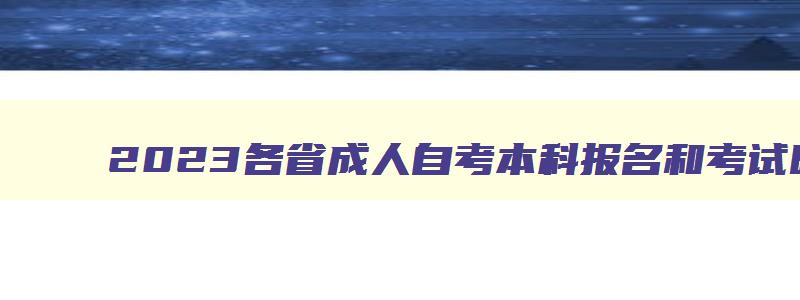 2023各省成人自考本科报名和考试时间一览表 成人自考报名时间2023