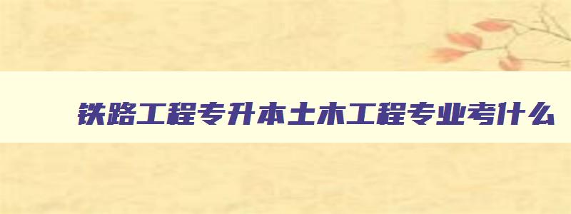 铁路工程专升本土木工程专业考什么 铁路工程专升本土木工程专业考什么学校 铁路工程专升本土木工程专业考什么 铁路工程专升本土木工程专业考什么学校