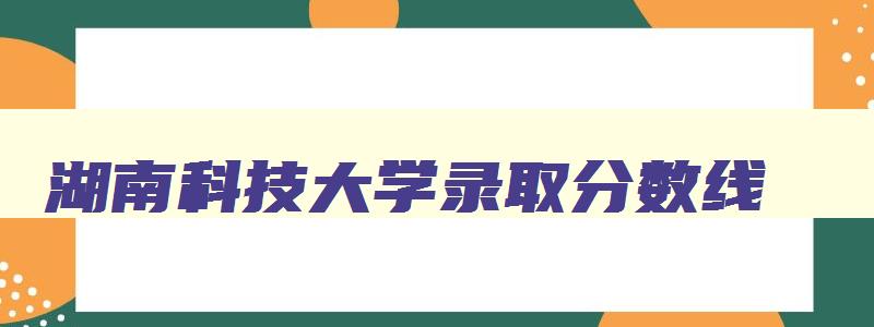 湖南科技大学录取分数线 湖南科技大学录取分数线2024 湖南科技大学录取分数线 湖南科技大学录取分数线2024