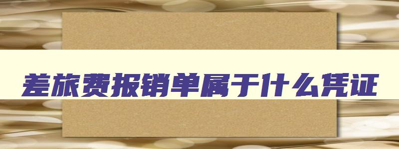 差旅费报销单属于什么凭证 差旅费报销明细表填写 差旅费报销单属于什么凭证 差旅费报销明细表填写