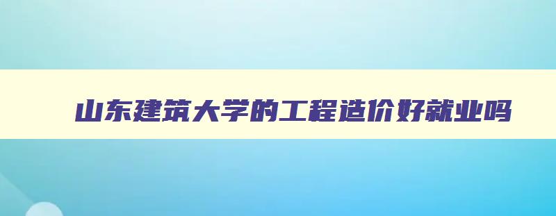 山东建筑大学的工程造价好就业吗 山东建筑大学的工程造价好就业吗 山东建筑大学的工程造价好就业吗 山东建筑大学的工程造价好就业吗