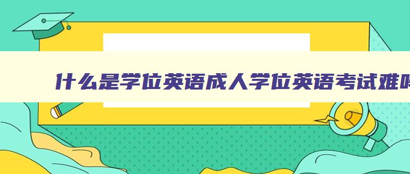 什么是学位英语成人学位英语考试难吗 学位英语成人教育 什么是学位英语成人学位英语考试难吗 学位英语成人教育