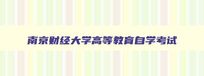 南京财经大学高等教育自学考试 南京财经大学自考办电话号码 南京财经大学高等教育自学考试 南京财经大学自考办电话号码