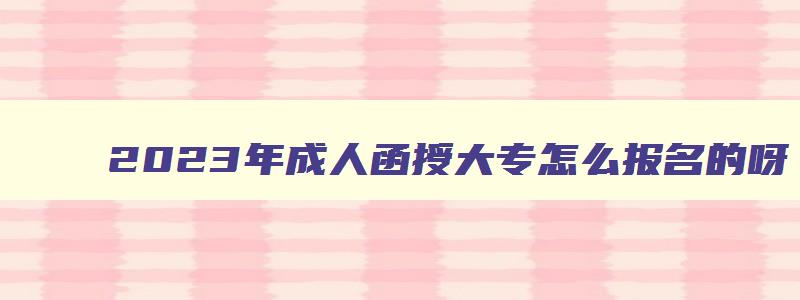 2023年成人函授大专怎么报名的呀 成人函授报名截止时间 2023年成人函授大专怎么报名的呀 成人函授报名截止时间
