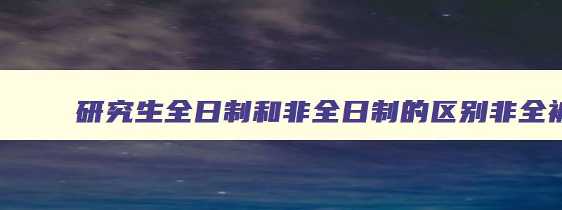 研究生全日制和非全日制的区别非全被承认吗 研究生非全日制和全日制有什么区别 研究生全日制和非全日制的区别非全被承认吗 研究生非全日制和全日制有什么区别