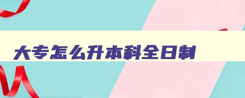 大专怎么升本科全日制 大专怎么升本科全日制学历 大专怎么升本科全日制 大专怎么升本科全日制学历