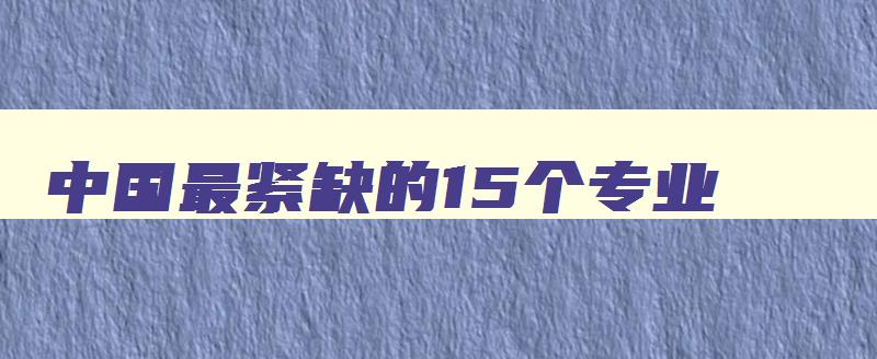 中国最紧缺的15个专业 中国最紧缺的15个专业2024 中国最紧缺的15个专业 中国最紧缺的15个专业2024