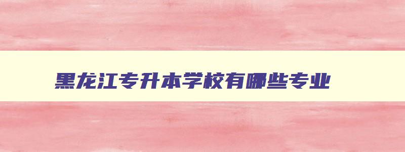 黑龙江专升本学校有哪些专业 黑龙江专升本有哪些学校名单 黑龙江专升本学校有哪些专业 黑龙江专升本有哪些学校名单