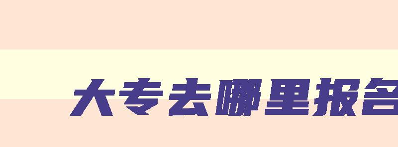 大专去哪里报名 自考大专去哪里报名