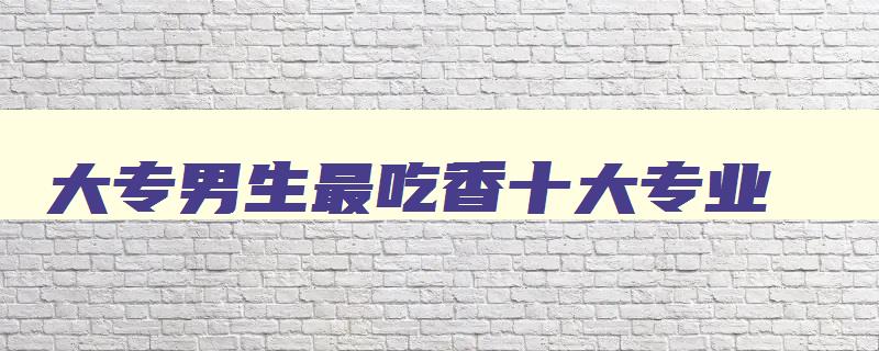 大专男生最吃香十大专业 大专男生学什么专业有前景 大专男生最吃香十大专业 大专男生学什么专业有前景