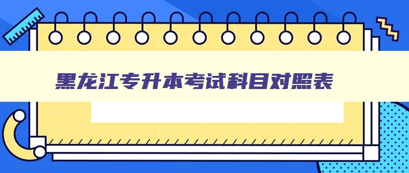黑龙江专升本考试科目对照表 黑龙江专升本考试范围