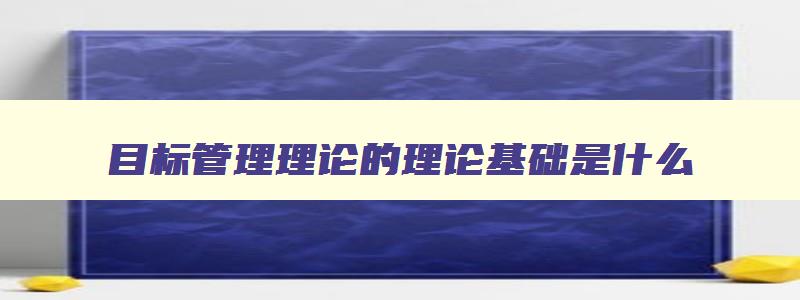 目标管理理论的理论基础是什么 目标管理理论的主要内容 目标管理理论的理论基础是什么 目标管理理论的主要内容