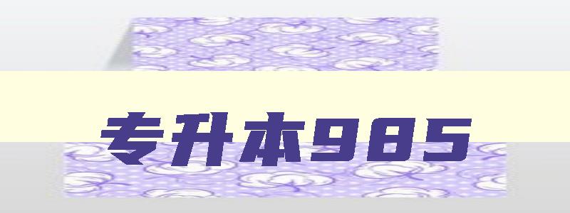 专升本985 专升本985和普通本科 专升本985 专升本985和普通本科