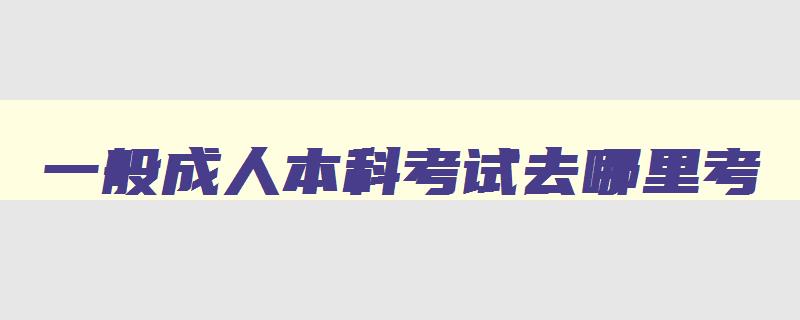 一般成人本科考试去哪里考 成人本科在哪里报考比较好