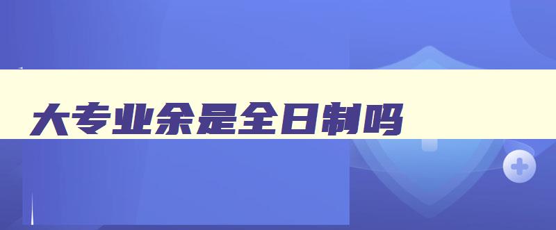 大专业余是全日制吗 大专全日制和业余有什么区别