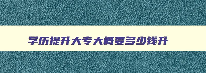 学历提升大专大概要多少钱升 学历提升大专大概要多少钱升本 学历提升大专大概要多少钱升 学历提升大专大概要多少钱升本