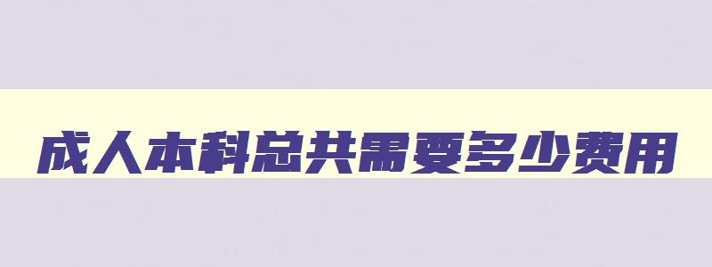 成人本科总共需要多少费用 成人本科费用大约多少 成人本科总共需要多少费用 成人本科费用大约多少