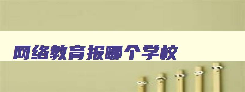 网络教育报哪个学校 网络教育选哪个学校有区别么 网络教育报哪个学校 网络教育选哪个学校有区别么