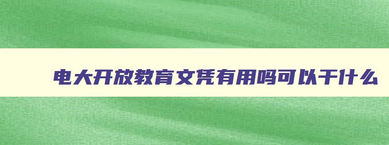电大开放教育文凭有用吗可以干什么 电大开放教育网站 电大开放教育文凭有用吗可以干什么 电大开放教育网站