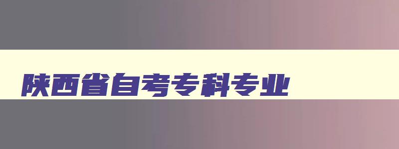 陕西省自考专科专业 陕西自考大专有哪些科目 陕西省自考专科专业 陕西自考大专有哪些科目