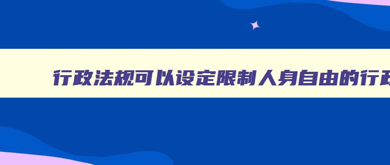 行政法规可以设定限制人身自由的行政处罚决定 行政法规可以设定限制公民人身自由的行政强制措施