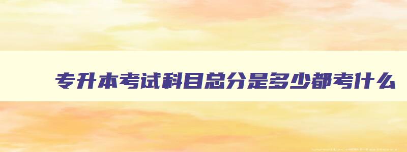 专升本考试科目总分是多少都考什么 专升本考试科目有几门总分多少分 专升本考试科目总分是多少都考什么 专升本考试科目有几门总分多少分