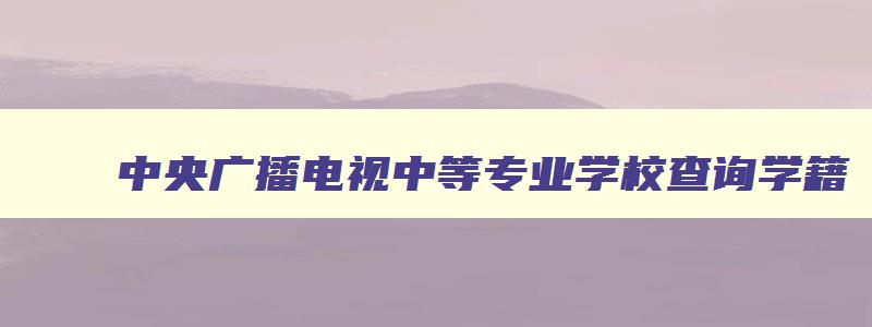 中央广播电视中等专业学校查询学籍 中央广播电视中等专业学院查学籍