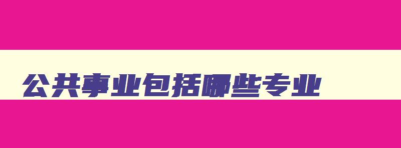 公共事业包括哪些专业 公共事业类有哪些专业 公共事业包括哪些专业 公共事业类有哪些专业