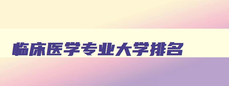 临床医学专业大学排名 临床医学专业大学排名前100 临床医学专业大学排名 临床医学专业大学排名前100