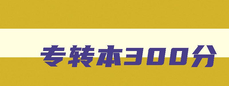 专转本300分 专转本考300分难吗和高考难度对比 专转本300分 专转本考300分难吗和高考难度对比