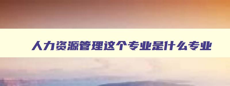 人力资源管理这个专业是什么专业 人力资源管理这个专业是干什么的 人力资源管理这个专业是什么专业 人力资源管理这个专业是干什么的