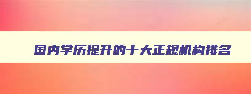国内学历提升的十大正规机构排名 最出名的学历提升机构 国内学历提升的十大正规机构排名 最出名的学历提升机构
