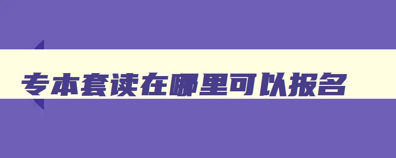 专本套读在哪里可以报名 专本套读的坑爹之处 专本套读在哪里可以报名 专本套读的坑爹之处