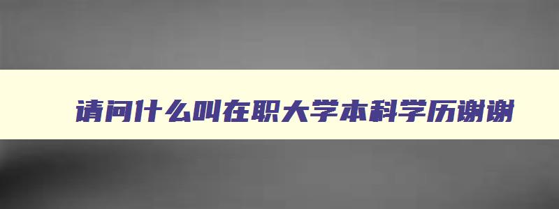 请问什么叫在职大学本科学历谢谢 在职本科的意思 请问什么叫在职大学本科学历谢谢 在职本科的意思