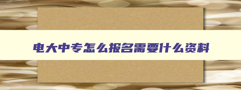 电大中专怎么报名需要什么资料 电大中专报考条件