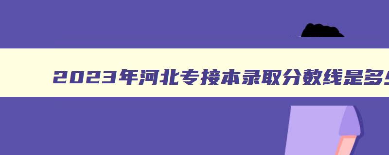 2023年河北专接本录取分数线是多少啊急急急 2023年河北省专接本 2023年河北专接本录取分数线是多少啊急急急 2023年河北省专接本