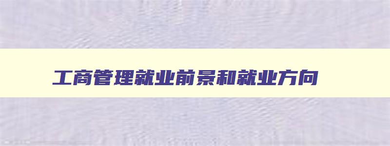工商管理就业前景和就业方向 未来就业前景最好的十大专业 工商管理就业前景和就业方向 未来就业前景最好的十大专业