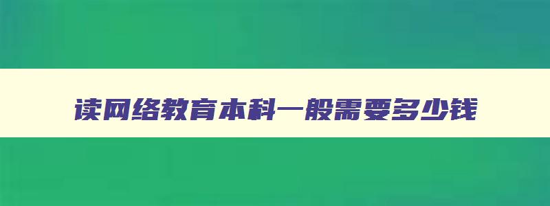 读网络教育本科一般需要多少钱 网络教育本科贵吗