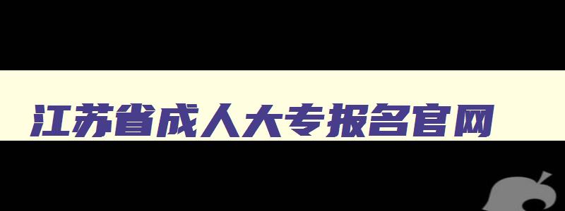 江苏省成人大专报名官网 江苏省成人本科报名时间2024年